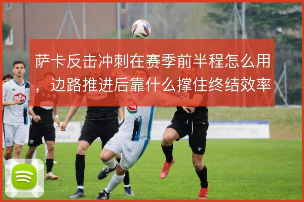 萨卡反击冲刺在赛季前半程怎么用，边路推进后靠什么撑住终结效率