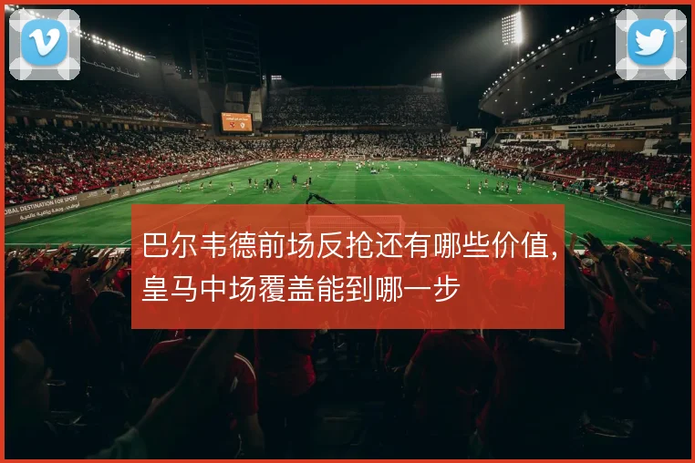 巴尔韦德前场反抢还有哪些价值，皇马中场覆盖能到哪一步