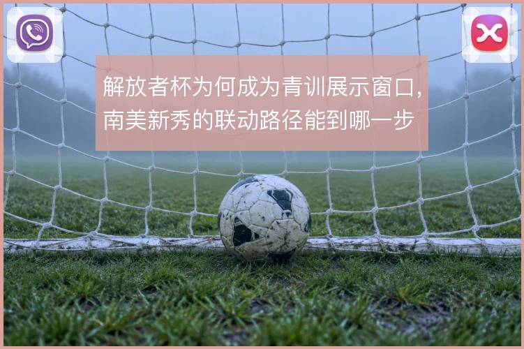 解放者杯为何成为青训展示窗口，南美新秀的联动路径能到哪一步
