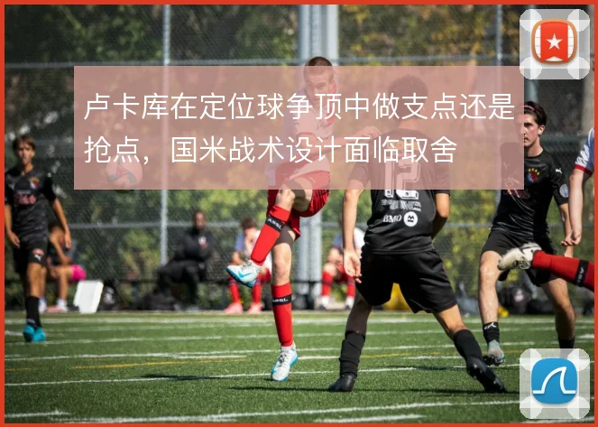 卢卡库在定位球争顶中做支点还是抢点，国米战术设计面临取舍