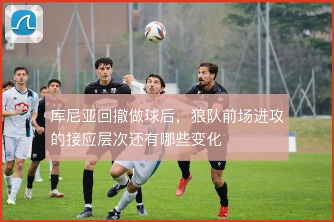 库尼亚回撤做球后,狼队前场进攻的接应层次还有哪些变化