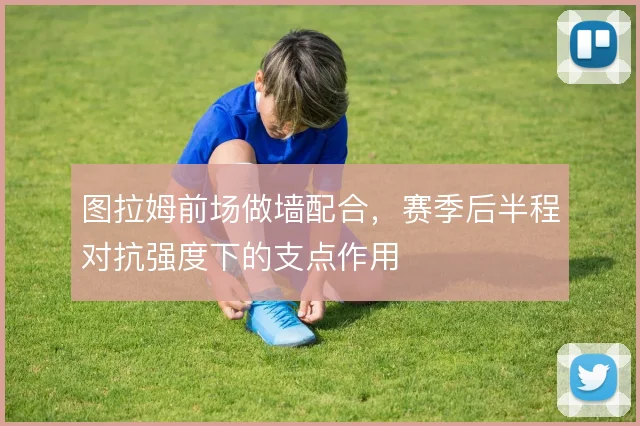 图拉姆前场做墙配合，赛季后半程对抗强度下的支点作用