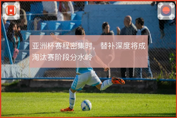 亚洲杯赛程密集时，替补深度将成淘汰赛阶段分水岭