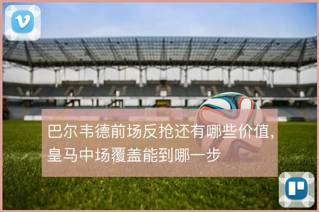 巴尔韦德前场反抢还有哪些价值，皇马中场覆盖能到哪一步