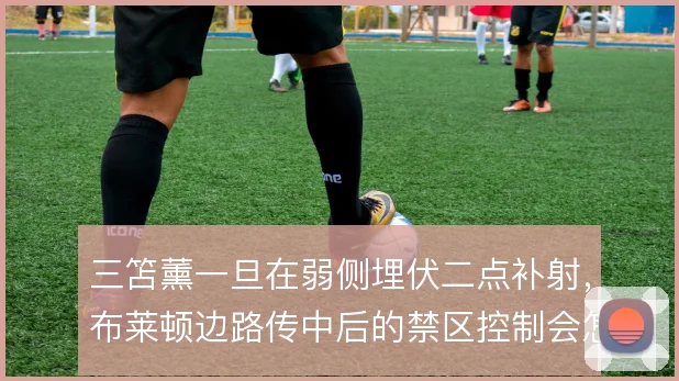 三笘薰一旦在弱侧埋伏二点补射，布莱顿边路传中后的禁区控制会怎样变化
