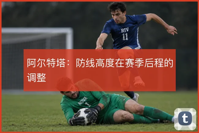阿尔特塔：防线高度在赛季后程的调整