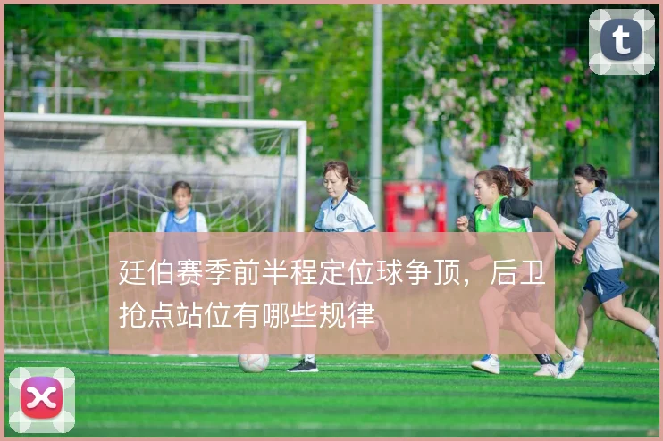 廷伯赛季前半程定位球争顶，后卫抢点站位有哪些规律
