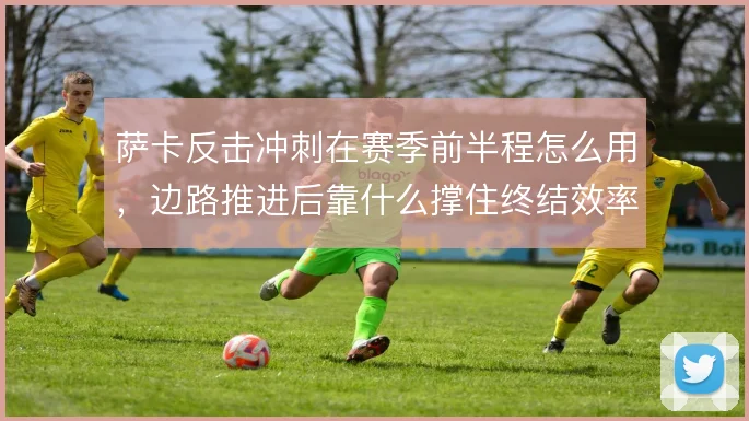 萨卡反击冲刺在赛季前半程怎么用，边路推进后靠什么撑住终结效率