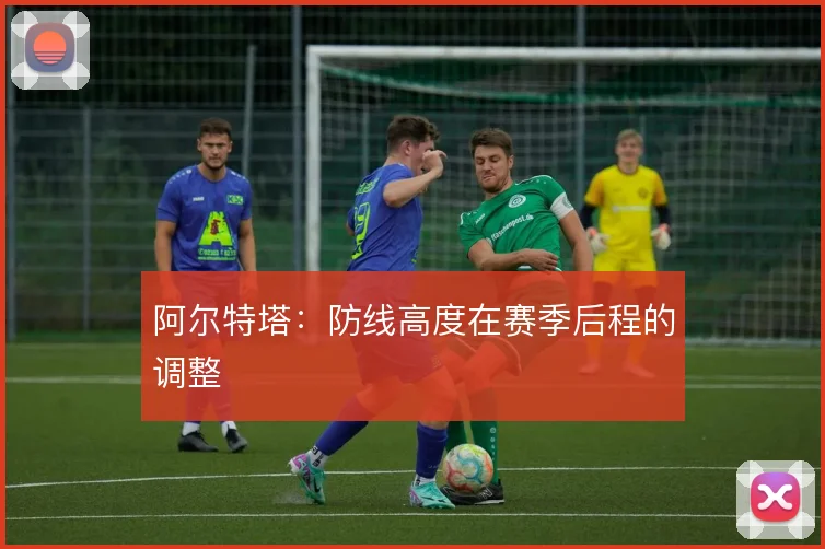 阿尔特塔：防线高度在赛季后程的调整