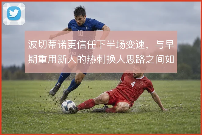 波切蒂诺更信任下半场变速，与早期重用新人的热刺换人思路之间如何权衡