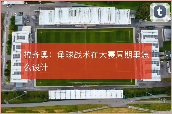 拉齐奥：角球战术在大赛周期里怎么设计