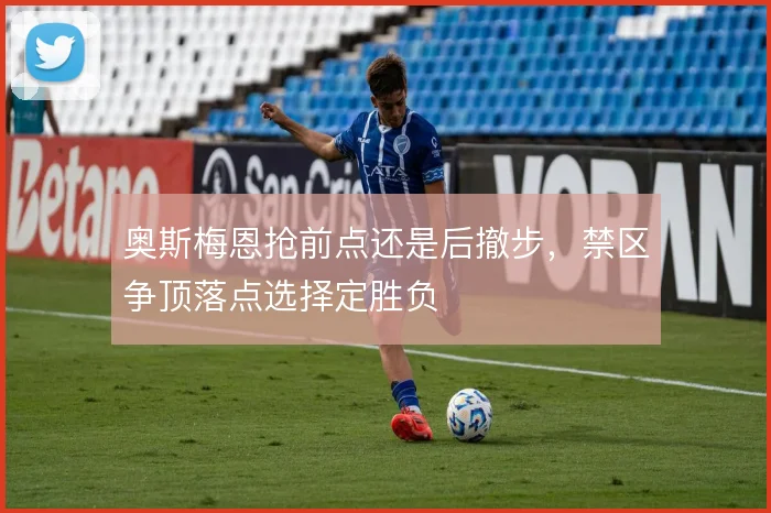 奥斯梅恩抢前点还是后撤步，禁区争顶落点选择定胜负