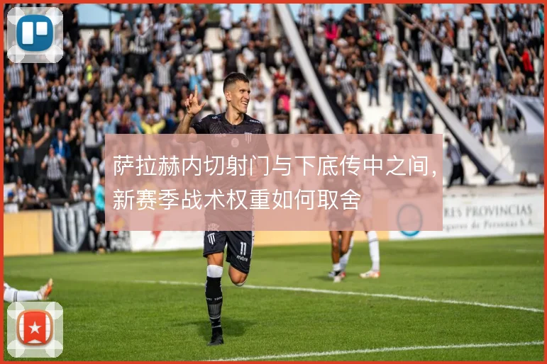 萨拉赫内切射门与下底传中之间,新赛季战术权重如何取舍
