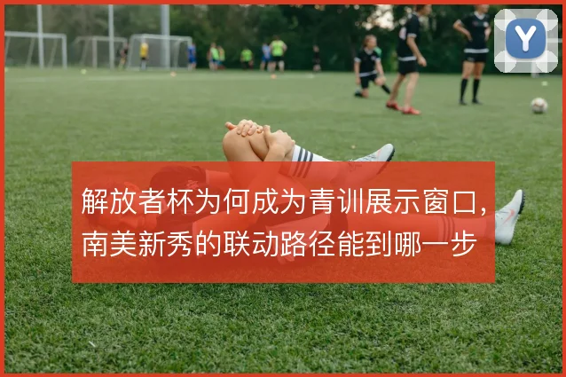 解放者杯为何成为青训展示窗口，南美新秀的联动路径能到哪一步