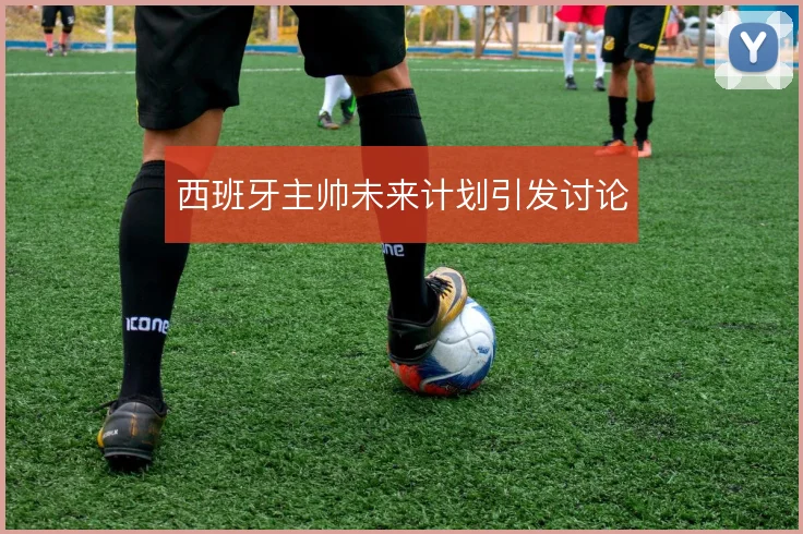 西班牙主帅未来计划引发讨论