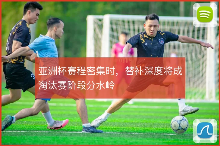 亚洲杯赛程密集时，替补深度将成淘汰赛阶段分水岭