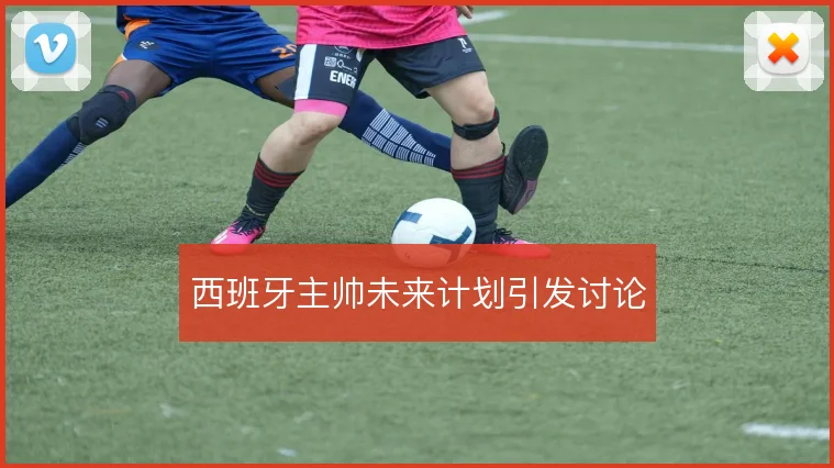 西班牙主帅未来计划引发讨论