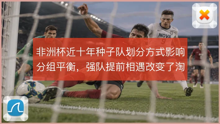 非洲杯近十年种子队划分方式影响分组平衡，强队提前相遇改变了淘汰赛走势